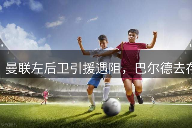 曼联左后卫引援遇阻，巴尔德去存悬而未决